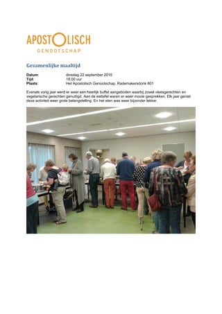 Gezamenlijke maaltijd
Datum: dinsdag 22 september 2015
Tijd: 18.00 uur
Plaats: Het Apostolisch Genootschap, Rademakersdonk 801
Evenals vorig jaar werd er weer een heerlijk buffet aangeboden waarbij zowel vleesgerechten en
vegetarische gerechten genuttigd. Aan de eettafel waren er weer mooie gesprekken. Elk jaar geniet
deze activiteit weer grote belangstelling. En het eten was weer bijzonder lekker.
 