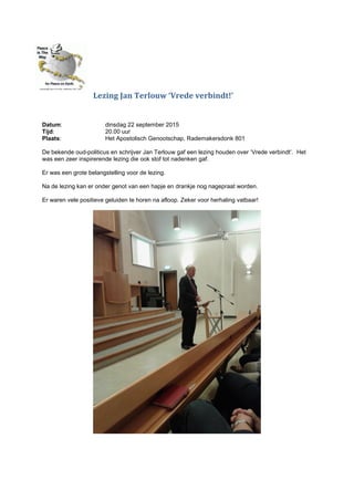 Lezing Jan Terlouw ‘Vrede verbindt!’
Datum: dinsdag 22 september 2015
Tijd: 20.00 uur
Plaats: Het Apostolisch Genootschap, Rademakersdonk 801
De bekende oud-politicus en schrijver Jan Terlouw gaf een lezing houden over ‘Vrede verbindt’. Het
was een zeer inspirerende lezing die ook stof tot nadenken gaf.
Er was een grote belangstelling voor de lezing.
Na de lezing kan er onder genot van een hapje en drankje nog nagepraat worden.
Er waren vele positieve geluiden te horen na afloop. Zeker voor herhaling vatbaar!
 