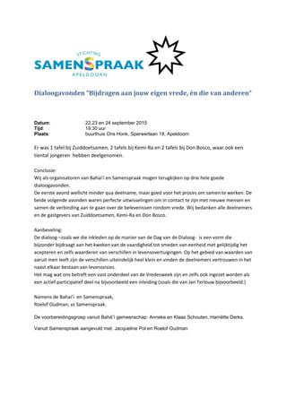 Dialoogavonden “Bijdragen aan jouw eigen vrede, én die van anderen”
Datum: 22,23 en 24 september 2015
Tijd: 19.30 uur
Plaats: buurthuis Ons Honk, Sperwerlaan 18, Apeldoorn
Er was 1 tafel bij Zuiddoetsamen, 2 tafels bij Kemi-Ra en 2 tafels bij Don Bosco, waar ook een
tiental jongeren hebben deelgenomen.
Conclusie:
Wij als organisatoren van Bahai’í en Samenspraak mogen terugkijken op drie hele goede
dialoogavonden.
De eerste avond wellicht minder qua deelname, maar goed voor het proces om samen te werken. De
beide volgende avonden waren perfecte uitwisselingen om in contact te zijn met nieuwe mensen en
samen de verbinding aan te gaan over de belevenissen rondom vrede. Wij bedanken alle deelnemers
en de gastgevers van Zuiddoetsamen, Kemi-Ra en Don Bosco.
Aanbeveling:
De dialoog –zoals we die inkleden op de manier van de Dag van de Dialoog- is een vorm die
bijzonder bijdraagt aan het kweken van de vaardigheid tot smeden van eenheid met gelijktijdig het
acepteren en zelfs waarderen van verschillen in levensovertuigingen. Op het gebied van waarden van
aaruit men leeft zijn de verschillen uiteindelijk heel klein en vinden de deelnemers vertrouwen in het
naast elkaar bestaan van levensvisies.
Het mag wat ons betreft een vast onderdeel van de Vredesweek zijn en zelfs ook ingezet worden als
een actief participatief deel na bijvoorbeeld een inleiding (zoals die van Jan Terlouw bijvoorbeeld.)
Namens de Bahai’í en Samenspraak,
Roelof Oudman, vz Samenspraak.
De voorbereidingsgroep vanuit Bahá”i gemeenschap: Anneke en Klaas Schouten, Harriëtte Derks.
Vanuit Samenspraak aangevuld met: Jacqueline Pol en Roelof Oudman
 