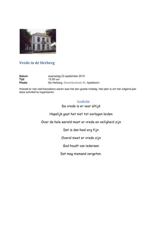 Vrede in de Herberg
Datum: woensdag 23 september 2015
Tijd: 15.00 uur
Plaats: De Herberg, Deventerstraat 40, Apeldoorn
Hoewel er niet veel bezoekers waren was het een goede middag. Het plan is om het volgend jaar
deze activiteit te organiseren.
Gedicht
De vrede is er voor altijd
Hopelijk gaat het niet tot oorlogen leiden
Over de hele wereld moet er vrede en veiligheid zijn
Dat is dan heel erg fijn
Overal moet er vrede zijn
God houdt van iedereen
Dat mag niemand vergeten.
 