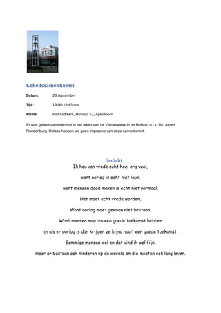 Gebedssamenkomst
Datum: 23 september
Tijd: 19.00-19.45 uur
Plaats: Hofstad kerk, Hofveld 52, Apeldoorn
Er was gebedssamenkomst in het teken van de Vredesweek in de Hofstad o.l.v. Ds. Albert
Roodenburg. Helaas hebben we geen impressie van deze samenkomst.
Gedicht
Ik hou van vrede echt heel erg veel,
want oorlog is echt niet leuk,
want mensen dood maken is echt niet normaal.
Het moet echt vrede worden,
Want oorlog moet gewoon niet bestaan,
Want mensen moeten een goede toekomst hebben
en als er oorlog is dan krijgen ze bijna nooit een goede toekomst.
Sommige mensen wel en dat vind ik wel fijn,
maar er bestaan ook kinderen op de wereld en die moeten ook lang leven.
 