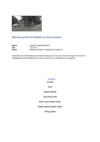 Bijwonen gebed en bekijken As Soena moskee
Datum: vrijdag 25 september 2015
Tijd: 13.15 uur
Plaats: Moskee As Soena, Tenderlaan 8, Apeldoorn
Het bezoek aan de Marokkaanse moskee verliep goed. Er was een mooie ontvangst. Eerst kon het
middaggebed worden bijgewoond en daarna was er een rondleiding en een gesprek.
Gedicht
Vriend
Ster
Samen spelen
Op school leuk
Geen ruzie maken meer
Samen spelen samen delen
Altijd geluk
 