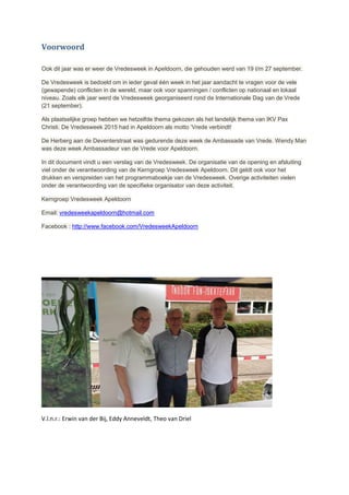 Voorwoord
Ook dit jaar was er weer de Vredesweek in Apeldoorn, die gehouden werd van 19 t/m 27 september.
De Vredesweek is bedoeld om in ieder geval één week in het jaar aandacht te vragen voor de vele
(gewapende) conflicten in de wereld, maar ook voor spanningen / conflicten op nationaal en lokaal
niveau. Zoals elk jaar werd de Vredesweek georganiseerd rond de Internationale Dag van de Vrede
(21 september).
Als plaatselijke groep hebben we hetzelfde thema gekozen als het landelijk thema van IKV Pax
Christi. De Vredesweek 2015 had in Apeldoorn als motto ‘Vrede verbindt!
De Herberg aan de Deventerstraat was gedurende deze week de Ambassade van Vrede. Wendy Man
was deze week Ambassadeur van de Vrede voor Apeldoorn.
In dit document vindt u een verslag van de Vredesweek. De organisatie van de opening en afsluiting
viel onder de verantwoording van de Kerngroep Vredesweek Apeldoorn. Dit geldt ook voor het
drukken en verspreiden van het programmaboekje van de Vredesweek. Overige activiteiten vielen
onder de verantwoording van de specifieke organisator van deze activiteit.
Kerngroep Vredesweek Apeldoorn
Email: vredesweekapeldoorn@hotmail.com
Facebook : http://www.facebook.com/VredesweekApeldoorn
V.l.n.r.: Erwin van der Bij, Eddy Anneveldt, Theo van Driel
 