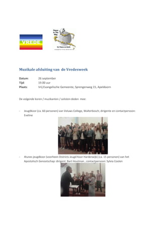 Muzikale afsluiting van de Vredesweek
Datum: 26 september
Tijd: 19.00 uur
Plaats: Vrij Evangelische Gemeente, Sprengenweg 15, Apeldoorn
De volgende koren / muzikanten / solisten deden mee:
- Jeugdkoor (ca. 60 personen) van Veluws College, Walterbosch; dirigente en contactpersoon:
Eveline
- 4tunes jeugdkoor (voorheen Districts Jeugd Koor Harderwijk) (ca. 15 personen) van het
Apostolisch Genootschap: dirigent: Bart Houtman , contactpersoon: Sylvia Coolen
 