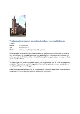 Tischrededienst over de kerk als oefenplaats voor verbinding en
vrede
Datum: 27 september
Tijd: 12.00-13.10 uur
Plaats: Lutherse kerk, Röntgenstraat 9, Apeldoorn
In navolging van de beroemde Tischrede-gesprekken die Maarten Luther voerde, hield de Lutherse
Kerk van Apeldoorn op zondag 27 september van 12.00-13.10 een Tischrededienst in het kader van
de Vredesweek. Na de Voorbereiding en Intochtslied werd het Evangelie gelezen en was er een korte
Tafeldienst (Avondmaal).
Vervolgens ging Theo van Willigenburg in gesprek met Ambassadeur voor de Vrede Wendy Man en
met diaken Theo van Driel over de vraag welke rol een kerk kan spelen om mensen te verbinden en
wij-zij tegenstellingen te overbruggen.
Er was helaas weinig belangstelling bij de Tischrededienst. Er was een gevoel dat er misschien teveel
was gedaan in 1 dienst, waardoor alles niet goed tot zijn recht kwam.
 