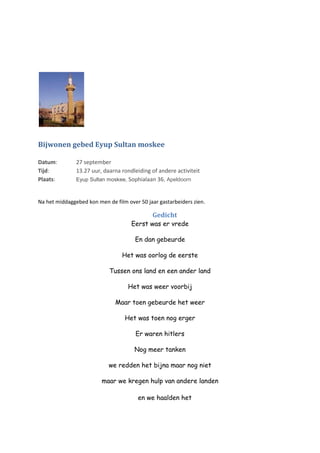 Bijwonen gebed Eyup Sultan moskee
Datum: 27 september
Tijd: 13.27 uur, daarna rondleiding of andere activiteit
Plaats: Eyup Sultan moskee, Sophialaan 36, Apeldoorn
Na het middaggebed kon men de film over 50 jaar gastarbeiders zien.
Gedicht
Eerst was er vrede
En dan gebeurde
Het was oorlog de eerste
Tussen ons land en een ander land
Het was weer voorbij
Maar toen gebeurde het weer
Het was toen nog erger
Er waren hitlers
Nog meer tanken
we redden het bijna maar nog niet
maar we kregen hulp van andere landen
en we haalden het
 