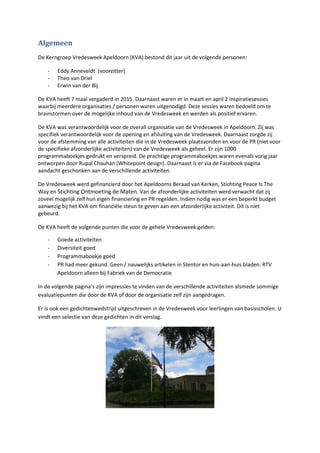 Algemeen
De Kerngroep Vredesweek Apeldoorn (KVA) bestond dit jaar uit de volgende personen:
- Eddy Anneveldt (voorzitter)
- Theo van Driel
- Erwin van der Bij
De KVA heeft 7 maal vergaderd in 2015. Daarnaast waren er in maart en april 2 inspiratiesessies
waarbij meerdere organisaties / personen waren uitgenodigd. Deze sessies waren bedoeld om te
brainstormen over de mogelijke inhoud van de Vredesweek en werden als positief ervaren.
De KVA was verantwoordelijk voor de overall organisatie van de Vredesweek in Apeldoorn. Zij was
specifiek verantwoordelijk voor de opening en afsluiting van de Vredesweek. Daarnaast zorgde zij
voor de afstemming van alle activiteiten die in de Vredesweek plaatsvonden en voor de PR (niet voor
de specifieke afzonderlijke activiteiten) van de Vredesweek als geheel. Er zijn 1000
programmaboekjes gedrukt en verspreid. De prachtige programmaboekjes waren evenals vorig jaar
ontworpen door Rupal Chauhan (Whitepoint design). Daarnaast is er via de Facebook pagina
aandacht geschonken aan de verschillende activiteiten.
De Vredesweek werd gefinancierd door het Apeldoorns Beraad van Kerken, Stichting Peace Is The
Way en Stichting Ontmoeting de Maten. Van de afzonderlijke activiteiten werd verwacht dat zij
zoveel mogelijk zelf hun eigen financiering en PR regelden. Indien nodig was er een beperkt budget
aanwezig bij het KVA om financiële steun te geven aan een afzonderlijke activiteit. Dit is niet
gebeurd.
De KVA heeft de volgende punten die voor de gehele Vredesweek gelden:
- Goede activiteiten
- Diversiteit goed
- Programmaboekje goed
- PR had meer gekund. Geen / nauwelijks artikelen in Stentor en huis-aan-huis bladen. RTV
Apeldoorn alleen bij Fabriek van de Democratie
In de volgende pagina’s zijn impressies te vinden van de verschillende activiteiten alsmede sommige
evaluatiepunten die door de KVA of door de organisatie zelf zijn aangedragen.
Er is ook een gedichtenwedstrijd uitgeschreven in de Vredesweek voor leerlingen van basisscholen. U
vindt een selectie van deze gedichten in dit verslag.
 