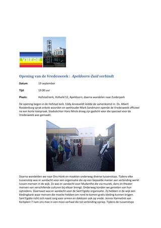 Opening van de Vredesweek : Apeldoorn-Zuid verbindt
Datum: 19 september
Tijd: 19.00 uur
Plaats: Hofstad kerk, Hofveld 52, Apeldoorn; daarna wandelen naar Zuiderpark
De opening begon in de Hofstad kerk. Eddy Anneveldt leidde de samenkomst in. Ds. Albert
Roodenburg sprak enkele woorden en wethouder Mark Sandmann opende de Vredesweek officieel
na een korte toespraak. Stadsdichter Hanz Mirck droeg zijn gedicht voor die speciaal voor de
Vredesweek was gemaakt.
Daarna wandelden we naar Ons Honk en maakten onderweg diverse tussenstops. Tijdens elke
tussenstop was er aandacht voor een organisatie die op een bepaalde manier aan verbinding werkt
tussen mensen in de wijk. Zo was er aandacht voor Mudanthe die via muziek, dans en theater
mensen van verschillende culturen bij elkaar brengt. Onderweg konden we genieten van hun
optredens. Daarnaast was er aandacht voor de Sant’Egidio organisatie. Zij hebben in de wijk een
kledingbank waar mensen die moeite hebben om rond te komen gratis kleding kunnen krijgen.
Sant’Egidio richt zich naast zorg voor armen en daklozen ook op vrede. Jennie Harmelink van
Kerkplein 7 nam ons mee in een mooi verhaal die tot verbinding opriep. Tijdens de tussenstops
 