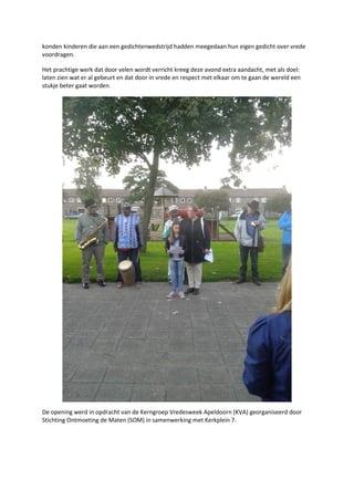 konden kinderen die aan een gedichtenwedstrijd hadden meegedaan hun eigen gedicht over vrede
voordragen.
Het prachtige werk dat door velen wordt verricht kreeg deze avond extra aandacht, met als doel:
laten zien wat er al gebeurt en dat door in vrede en respect met elkaar om te gaan de wereld een
stukje beter gaat worden.
De opening werd in opdracht van de Kerngroep Vredesweek Apeldoorn (KVA) georganiseerd door
Stichting Ontmoeting de Maten (SOM) in samenwerking met Kerkplein 7.
 