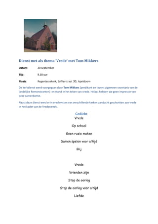 Dienst met als thema ‘Vrede’ met Tom Mikkers
Datum: 20 september
Tijd: 9.30 uur
Plaats: Regentessekerk, Saffierstraat 30, Apeldoorn
De kerkdienst werd voorgegaan door Tom Mikkers (predikant en tevens algemeen secretaris van de
landelijke Remonstranten) en stond in het teken van vrede. Helaas hebben we geen impressie van
deze samenkomst.
Naast deze dienst werd er in erediensten van verschillende kerken aandacht geschonken aan vrede
in het kader van de Vredesweek.
Gedicht
Vrede
Op school
Geen ruzie maken
Samen spelen voor altijd
Blij
Vrede
Vrienden zijn
Stop de oorlog
Stop de oorlog voor altijd
Liefde
 