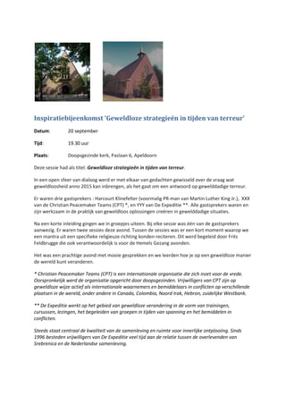 Inspiratiebijeenkomst ‘Geweldloze strategieën in tijden van terreur’
Datum: 20 september
Tijd: 19.30 uur
Plaats: Doopsgezinde kerk, Paslaan 6, Apeldoorn
Deze sessie had als titel: Geweldloze strategieën in tijden van terreur.
In een open sfeer van dialoog werd er met elkaar van gedachten gewisseld over de vraag wat
geweldloosheid anno 2015 kan inbrengen, als het gaat om een antwoord op gewelddadige terreur.
Er waren drie gastsprekers : Harcourt Klinefelter (voormalig PR-man van Martin Luther King Jr.), XXX
van de Christian Peacemaker Teams (CPT) *, en YYY van De Expeditie **. Alle gastsprekers waren en
zijn werkzaam in de praktijk van geweldloos oplossingen creëren in gewelddadige situaties.
Na een korte inleiding gingen we in groepjes uiteen. Bij elke sessie was één van de gastsprekers
aanwezig. Er waren twee sessies deze avond. Tussen de sessies was er een kort moment waarop we
een mantra uit een specifieke religieuze richting konden reciteren. Dit werd begeleid door Frits
Feldbrugge die ook verantwoordelijk is voor de Hemels Gezang avonden.
Het was een prachtige avond met mooie gesprekken en we leerden hoe je op een geweldloze manier
de wereld kunt veranderen.
* Christian Peacemaker Teams (CPT) is een internationale organisatie die zich inzet voor de vrede.
Oorspronkelijk werd de organisatie opgericht door doopsgezinden. Vrijwilligers van CPT zijn op
geweldloze wijze actief als internationale waarnemers en bemiddelaars in conflicten op verschillende
plaatsen in de wereld, onder andere in Canada, Colombia, Noord Irak, Hebron, zuidelijke Westbank.
** De Expeditie werkt op het gebied van geweldloze verandering in de vorm van trainingen,
cursussen, lezingen, het begeleiden van groepen in tijden van spanning en het bemiddelen in
conflicten.
Steeds staat centraal de kwaliteit van de samenleving en ruimte voor innerlijke ontplooiing. Sinds
1996 besteden vrijwilligers van De Expeditie veel tijd aan de relatie tussen de overlevenden van
Srebrenica en de Nederlandse samenleving.
 