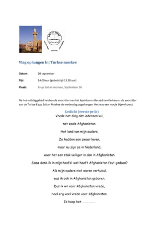 Vlag ophangen bij Turkse moskee
Datum: 20 september
Tijd: 14.00 uur (gebedstijd 13.30 uur)
Plaats: Eyup Sultan moskee, Sophialaan 36
Na het middaggebed hebben de voorzitter van het Apeldoorns Beraad van Kerken en de voorzitter
van de Turkse Eyup Sultan Moskee de vredesvlag opgehangen. Het was een mooie bijeenkomst.
Gedicht (eerste prijs)
Vrede het ding dat iedereen wil,
net zoals Afghanistan.
Het land van mijn ouders.
Ze hadden een zwaar leven,
maar nu zijn ze in Nederland,
waar het een stuk veiliger is dan in Afghanistan.
Soms denk ik in mijn hoofd: wat heeft Afghanistan fout gedaan?
Als mijn ouders niet waren verhuisd,
was ik ook in Afghanistan geboren.
Dus ik wil voor Afghanistan vrede,
heel erg veel vrede voor Afghanistan.
Ik hoop het ………………
 