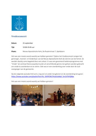 Vredesconcert
Datum: 21 september
Tijd: 19.00-19.45 uur
Plaats: Nieuw-Apostolische Kerk, De Ruyterstraat 7, Apeldoorn
Het was een mooie avond waarbij we hebben genoten! Tijdens het Vredesconcert zongen het
gemengd-, mannen- en kinderkoor van de Nieuw-Apostolische Kerk de sterren van de hemel. Ze
werden daarbij soms begeleid door een orkest. Er was een gevarieerd liederenprogramma met
"Vrede" als centraal thema waarbij muziek uit verschillende genres ten gehore werden gebracht
om vrede te overdenken en te vieren. Ook was er een overdenking over vrede door de oud-
voorganger van de gemeente.
Op de volgende youtube link kunt u nog een en ander terughoren en de overdenking terugzien:
https://www.youtube.com/playlist?list=PLJ_9JlFPCWLTHc6zVaNyB_5m1V7hFQNbx
Het was een mooie avond waarbij we hebben genoten!
 