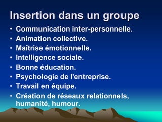 Insertion dans un groupe
•   Communication inter-personnelle.
•   Animation collective.
•   Maîtrise émotionnelle.
•   Intelligence sociale.
•   Bonne éducation.
•   Psychologie de l'entreprise.
•   Travail en équipe.
•   Création de réseaux relationnels,
    humanité, humour.
 