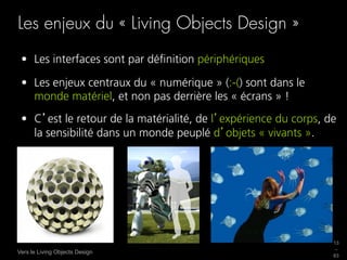 Les enjeux du « Living Objects Design »
 •  Les interfaces sont par déﬁnition périphériques

 •  Les enjeux centraux du « numérique » (:-() sont dans le
    monde matériel, et non pas derrière les « écrans » !
 •  C est le retour de la matérialité, de l expérience du corps, de
    la sensibilité dans un monde peuplé d objets « vivants ».




                                                                  13
                                                                  _
Vers le Living Objects Design
                                                                  63
 