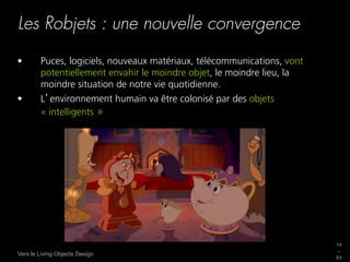Les Robjets : une nouvelle convergence

•       Puces, logiciels, nouveaux matériaux, télécommunications, vont
        potentiellement envahir le moindre objet, le moindre lieu, la
        moindre situation de notre vie quotidienne.
•       L environnement humain va être colonisé par des objets
        « intelligents »




                                                                         14
                                                                         _
Vers le Living Objects Design
                                                                         63
 