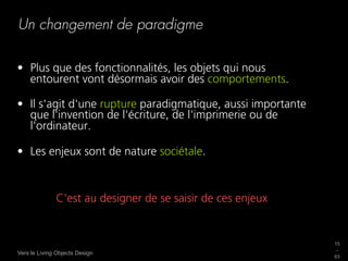 Un changement de paradigme

•  Plus que des fonctionnalités, les objets qui nous
   entourent vont désormais avoir des comportements.

•  Il s'agit d'une rupture paradigmatique, aussi importante
   que l'invention de l'écriture, de l'imprimerie ou de
   l'ordinateur.

•  Les enjeux sont de nature sociétale.



              C'est au designer de se saisir de ces enjeux


                                                              15
                                                              _
Vers le Living Objects Design
                                                              63
 