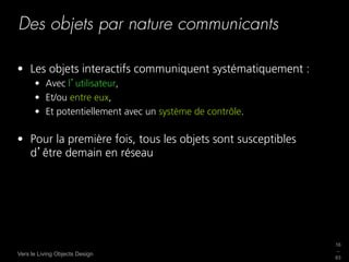 Des objets par nature communicants

•  Les objets interactifs communiquent systématiquement :
      •  Avec l utilisateur,
      •  Et/ou entre eux,
      •  Et potentiellement avec un système de contrôle.

•  Pour la première fois, tous les objets sont susceptibles
   d être demain en réseau




                                                              16
                                                              _
Vers le Living Objects Design
                                                              63
 