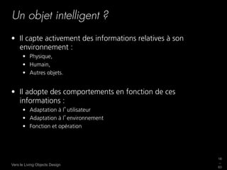 Un objet intelligent ?
•  Il capte activement des informations relatives à son
   environnement :
      •  Physique,
      •  Humain,
      •  Autres objets.


•  Il adopte des comportements en fonction de ces
   informations :
      •  Adaptation à l utilisateur
      •  Adaptation à l environnement
      •  Fonction et opération




                                                          18
                                                          _
Vers le Living Objects Design
                                                          63
 