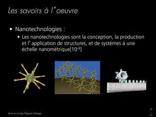 Les savoirs à l oeuvre

 •  Nanotechnologies :
        •  Les nanotechnologies sont la conception, la production
           et l application de structures, et de systèmes à une
           échelle nanométrique[10-9]




                                                                    20
                                                                    _
Vers le Living Objects Design
                                                                    63
 