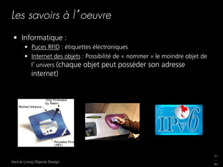 Les savoirs à l oeuvre
 •  Informatique :
        •  Puces RFID : étiquettes électroniques
        •  Internet des objets : Possibilité de « nommer » le moindre objet de
           l univers (chaque objet peut posséder son adresse
            internet)




                                                                                 21
                                                                                 _
Vers le Living Objects Design
                                                                                 63
 