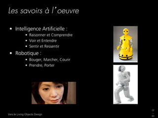 Les savoirs à l oeuvre

 •  Intelligence Artiﬁcielle :
              •  Raisonner et Comprendre
              •  Voir et Entendre
              •  Sentir et Ressentir
 •  Robotique :
              •  Bouger, Marcher, Courir
              •  Prendre, Porter




                                           22
                                           _
Vers le Living Objects Design
                                           63
 