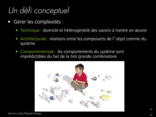 Un déﬁ conceptuel
•  Gérer les complexités :
      •  Technique : diversité et hétérogénéité des savoirs à mettre en œuvre
      •  Architecturale : relations entre les composants de l objet comme du
         système
      •  Comportementale : les comportements du système sont
         imprédictibles du fait de la très grande combinatoire




                                                                                24
                                                                                _
Vers le Living Objects Design
                                                                                63
 