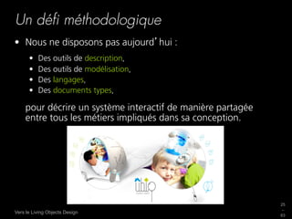Un déﬁ méthodologique
•  Nous ne disposons pas aujourd hui :
      •    Des outils de description,
      •    Des outils de modélisation,
      •    Des langages,
      •    Des documents types,

    pour décrire un système interactif de manière partagée
    entre tous les métiers impliqués dans sa conception.




                                                             25
                                                             _
Vers le Living Objects Design
                                                             63
 