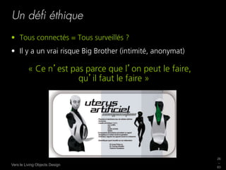 Un déﬁ éthique
•  Tous connectés = Tous surveillés ?
•  Il y a un vrai risque Big Brother (intimité, anonymat)

         « Ce n est pas parce que l on peut le faire,
                      qu il faut le faire »




                                                            26
                                                            _
Vers le Living Objects Design
                                                            63
 