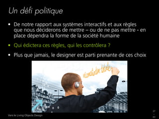 Un déﬁ politique
•  De notre rapport aux systèmes interactifs et aux règles
   que nous déciderons de mettre – ou de ne pas mettre - en
   place dépendra la forme de la société humaine
•  Qui édictera ces règles, qui les contrôlera ?
•  Plus que jamais, le designer est parti prenante de ces choix




                                                                  27
                                                                  _
Vers le Living Objects Design
                                                                  63
 