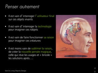 Penser autrement
•  Il est vain d interroger l utilisateur ﬁnal
   sur ces objets vivants

•  Il est vain d interroger la technologie
   pour imaginer ces robjets

•  Il est vain de faire fonctionner sa raison
   pour imaginer ces créatures

•  Il est moins vain de sublimer la raison,
   de créer la nouvelle pensée magique,
   celle qui rève les usages et « bricole »
   les solutions après….


                                                 29
                                                 _
Vers le Living Objects Design
                                                 63
 