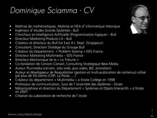 Dominique Sciamma - CV
 •    Maîtrise de mathématiques, Maîtrise et DEA d informatique théorique
 •    Ingénieur d études Grands Systèmes - Bull
 •    Chercheur en Intelligence Artiﬁcielle (Programmation logique) – Bull
 •    Directeur Marketing Produits I.A - Bull
 •    Créateur et directeur du Bull Far East A.I. Dept. (Singapour)
 •    Consultant, Direction Stratégie du Groupe Bull
 •    Créateur du Departement. « Problem Solving » EDS France.
 •    Directeur Marketing Multimedia – EDS France
 •    Directeur électronique de la « La Tribune »
 •    Co-fondation de Cervoni Conseil, Consulting Stratégique New Media
 •    Auteur Plurimedia (cd-rom, sites web, jeux video, BD, animation)
 •    Auteur et développeur de Rexpublisher (gestion et multi-publication de contenus) utilisé
      par plus de 50 clients (CNP, La Poste, …)
 •    Créateur du département « Multimédia » à Strate Collège en 1998
 •    Professeur de communication, Suivi de l ensemble des diplômes - Strate
 •    Métamorphose et direction du Département « Systèmes et Objets Interactifs » à Strate
      en 2007.
 •    Création du Laboratoire de recherche de l école



                                                                                                 3
                                                                                                 _
Vers le Living Objects Design
                                                                                                 63
 