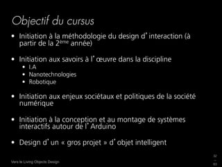 Objectif du cursus
•  Initiation à la méthodologie du design d interaction (à
   partir de la 2ème année)

•  Initiation aux savoirs à l œuvre dans la discipline
      •  I.A
      •  Nanotechnologies
      •  Robotique

•  Initiation aux enjeux sociétaux et politiques de la société
   numérique

•  Initiation à la conception et au montage de systèmes
   interactifs autour de l Arduino

•  Design d un « gros projet » d objet intelligent
                                                                 32
                                                                 _
Vers le Living Objects Design
                                                                 63
 