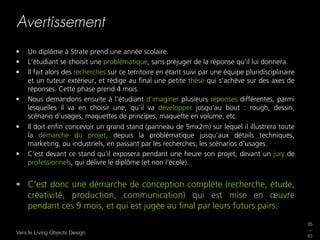 Avertissement
•    Un diplôme à Strate prend une année scolaire.
•    L'étudiant se choisit une problématique, sans préjuger de la réponse qu'il lui donnera.
•    Il fait alors des recherches sur ce territoire en étant suivi par une équipe pluridisciplinaire
     et un tuteur extérieur, et rédige au ﬁnal une petite thèse qui s'achève sur des axes de
     réponses. Cette phase prend 4 mois.
•    Nous demandons ensuite à l'étudiant d'imaginer plusieurs réponses différentes, parmi
     lesquelles il va en choisir une, qu'il va développer jusqu'au bout : rough, dessin,
     scénario d'usages, maquettes de principes, maquette en volume, etc.
•    Il doit enﬁn concevoir un grand stand (panneau de 5mx2m) sur lequel il illustrera toute
     la démarche du projet, depuis la problématique jusqu'aux détails techniques,
     marketing, ou industriels, en passant par les recherches, les scénarios d'usages.
•    C'est devant ce stand qu'il exposera pendant une heure son projet, devant un jury de
     professionnels, qui délivre le diplôme (et non l'école).


•  C'est donc une démarche de conception complète (recherche, étude,
   créativité, production, communication) qui est mise en œuvre
   pendant ces 9 mois, et qui est jugée au ﬁnal par leurs futurs pairs.
                                                                                                       35
                                                                                                       _
Vers le Living Objects Design
                                                                                                       63
 