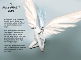 Y
Alexis PRASIT
     2003


 Y is a urban ritual installation
 through which, slowly, an
 individual is getting rid off his/
 her identity, to become an
 angel.

 After quitting all his/her clothes,
 he/she wears a special suit
 which hides his/her sexual
 identity, wear his/her head with
 a virtual reality helmet, and
 then jump into a static flight,
 becoming an angel.

 Eventually, when /eshe comes
 back to reality, his/her back still
 gets the stygmata of his/her
 lost wings.


                                       39
                                       _
 Vers le Living Objects Design
                                       63
 