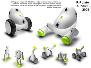 Starting as a simple cell, R-Potato is a robot which can meet functional and
            emotional needs of its owner. Polymorphous and open machine, it has a       R-Potato
         combinatory, simple and versatile architecture, which evolves physically, by
                                                                addition of new limbs
                                                                                        A.Ribout
                                                                                            2008




                                                                                               51
                                                                                               _
Vers le Living Objects Design
                                                                                               63
 