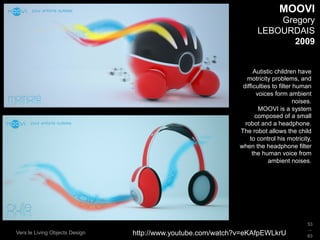 MOOVI
                                                                        Gregory
                                                                    LEBOURDAIS
                                                                          2009


                                                                   Autistic children have
                                                                motricity problems, and
                                                              difficulties to filter human
                                                                    voices form ambient
                                                                                     noises.
                                                                     MOOVI is a system
                                                                    composed of a small
                                                               robot and a headphone.
                                                             The robot allows the child
                                                                 to control his motricity,
                                                             when the headphone filter
                                                                  the human voice from
                                                                         ambient noises.




                                                                                          53
                                                                                          _
Vers le Living Objects Design   http://www.youtube.com/watch?v=eKAfpEWLkrU                63
 