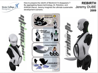 How to prepare the rebirth of Mankind if it disappears ?
                         By aggregating Space technology, AI, Robotics, and
                                                                                           REBIRTH
Rebirth – Jérémy Dubé - 2009
                         Artificial Uterus, Jeremy imagines the ultimate sustainable
                         development scenario.
                                                                                       Jeremy DUBE
                                                                                              2009




                                                                                                56
                                                                                                _
Vers le Living Objects Design
                                                                                                63
 