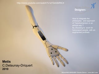 http://www.youtube.com/watch?v=aY2sXdbRtC4




                                                              How to integrate the
                                                              philosophy and approach
                                                              of Transhumanism in an
                                                              ethical way ?
                                                              By choosing to work for
                                                              hanycaped people, with an
                                                              augmented prothesi.




Metis
C.Delaunay-Driquert
2010                                                                                  58
                                                                                      _
 Vers le Living Objects Design
                                                                                      63
 