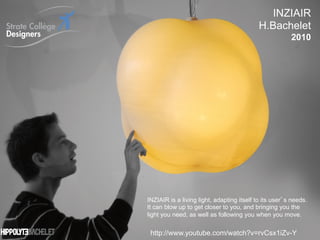 INZIAIR
                                                                           H.Bachelet
                                                                                        2010




                                INZIAIR is a living light, adapting itself to its user s needs.
                                It can blow up to get closer to you, and bringing you the
                                light you need, as well as following you when you move.
                                                                                                  60
                                                                                                  _
Vers le Living Objects Design    http://www.youtube.com/watch?v=rvCsx1iZv-Y                       63
 