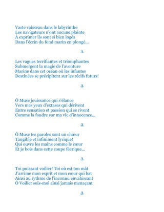 Vaste vaisseau dans le labyrinthe
Les navigateurs n'ont aucune plainte
À exprimer ils sont si bien logés
Dans l'écrin du fond marin en plongé...
∆
Les vagues terrifiantes et triomphantes
Submergent la magie de l'aventure
Marine dans cet océan où les infantes
Destinées se précipitent sur les récifs futurs!
∆
Ô Muse jouissance qui s'élance
Vers mes yeux d'extases qui dérivent
Entre sensation et passion qui se rivent
Comme la foudre sur ma vie d’innocence...
∆
Ô Muse tes paroles sont un chœur
Tangible et infiniment lyrique!
Qui ouvre les mains comme le cœur
Et je bois dans cette coupe féerique...
∆
Toi puissant voilier! Toi où est ton mât
J'arrime mon esprit et mon cœur qui bat
Ainsi au rythme de l'inconnu envahissant
Ô Voilier sois-moi ainsi jamais menaçant
∆
 