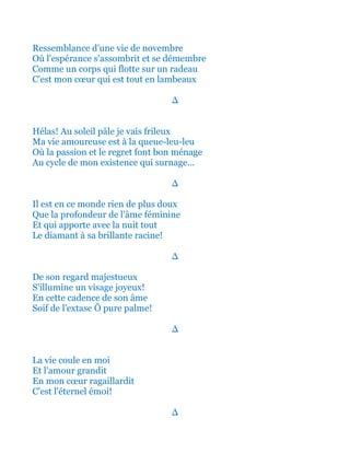 Ressemblance d'une vie de novembre
Où l'espérance s'assombrit et se démembre
Comme un corps qui flotte sur un radeau
C'est mon cœur qui est tout en lambeaux
∆
Hélas! Au soleil pâle je vais frileux
Ma vie amoureuse est à la queue-leu-leu
Où la passion et le regret font bon ménage
Au cycle de mon existence qui surnage...
∆
Il est en ce monde rien de plus doux
Que la profondeur de l'âme féminine
Et qui apporte avec la chaude nuit tout
Le diamant jusqu'à sa brillante racine!
∆
De son regard majestueux
S'illumine un visage joyeux!
En cette cadence de son âme
Soif de l'extase Ô pure palme!
∆
Et la vie coule en moi
Et l'amour qui grandit
En mon cœur ragaillardit
C'est tout l'éternel émoi!
∆
 