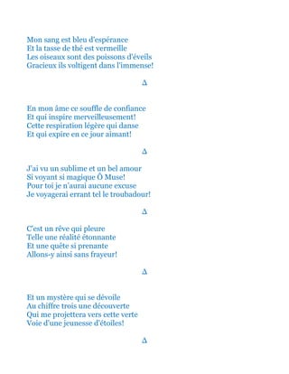 Et mon sang est bleu d'espérance
Et la tasse de thé est toute vermeille
Les oiseaux sont des poissons d'éveils
Gracieux ils voltigent dans l'immense!
∆
En mon âme ce souffle de confiance
Et qui inspire merveilleusement!
Cette respiration légère qui danse
Et qui expire en ce jour aimant!
∆
J'ai vu un sublime et un bel amour
Si voyant et si magique Ô Muse!
Pour toi je n’aurai aucune excuse
Je voyagerai errant tel le troubadour!
∆
C'est un rêve qui pleure
Telle une réalité étonnante
Et une quête si prenante
Allons-y ainsi sans frayeur!
∆
Et un mystère qui se dévoile
Au chiffre trois une découverte
Qui me projettera vers cette verte
Voie pour une jeunesse d'étoiles!
∆
 