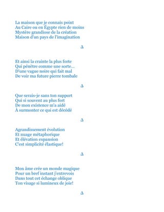 La maison que je connais point
Au Liban ou en Égypte rien de moins
Mystère grandiose de la création
Maison d'un pays de l'imagination
∆
Et ainsi la crainte la plus forte
Qui pénètre comme une sorte…
D'une vague noire qui fait mal
De voir ma future pierre tombale
∆
Que serais-je sans ton support
Qui si souvent au plus fort
De mon existence m'a aidé
À surmonter ce qui est décédé
∆
Agrandissement évolution
Et nuage métaphorique
Et élévation expansion
C'est simplicité élastique!
∆
Mon âme crée un monde magique
Pour un bref instant j'entrevois
Dans tout cet échange oblique
Ton visage si lumineux de joie!
∆
 