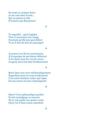 De toute sa cynique force
Je me suis ainsi accoté...
Sur un poteau tout à côté
Ô l'amour qui désamorce!
∆
Te regarder... quel supplice
Voir et rencontrer ton visage
Pourtant qu'elle joie quel délice!
Tu es le lieu de tous les paysages!
∆
Je pense à tes lèvres savoureuses
À la musique de ton baiser délicieux
À tes élans sans fin vers les cieux…
Je garde ainsi ton âme bienheureuse!
∆
Boire dans son verre mélancoliquement
Regardant ainsi ses yeux tendrement
C'est notre bonheur entier qui règne
En nos cœurs où tout s’imprègnent!
∆
Muse! C'est mélancolique parfois
Et très nostalgique si souvent
De te voir partir aux quatre vents
Où je t'ai si bien connu autrefois!
∆
 