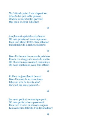 Ne t'attarde point à ma disparition
Attarde-toi qu'à cette passion
Ô Muse de mes tristes poèmes!
Moi qui a le cœur si blême!
∆
Amplement agréable cette heure
Où mes pensées et mon espérance
Pour une Muse! Cette chère alliance
Fusionnelle de si riches couleurs!
∆
Dans l'attirance du souvenir précieux
Revoir ton visage à la rosée du matin
Où l'horizon nous rendait insoucieux
Où nous semblions avoir tout atteint
∆
Et libre un jour fleurit de mai
Dans l'ivresse de sa conscience
Libre un soir de t'avoir aimé
Car c'est ma seule science!...
∆
Sur le petit et romantique pont...
Où mes frêles baisers passeront...
Ils seront le rêve où vivrons un jour
Les plaisirs délicats d'un troubadour!
∆
 