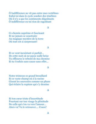 Ô Indifférence ne vit pas entre mes vertèbres
Enfui toi dans le cycle sombre des ténèbres
Où il n'y a que les sentiments dégoûtants
Ô indifférence en toi rien de ragoûtant
∆
Ce chemin suprême et fascinant
Et ne jamais se soustraire
Au magique mystère de la terre
Où tout est si surprenant!
∆
Et ce vent inexistant si parfait…
De cette nuit où ne passe nulle brise
Tu effleures le rebord de ma chemise
Et tu t'enfuis sans cause sans effet...
∆
Notre tristesse ce grand brouillard
Et ce vaste champ où à la racine
Gisent les souvenirs comme un phare
Qui éclaire la rupture qui s’y dessine
∆
Et ton cœur triste d'incertitude
Pourtant sur ton visage la plénitude
De celle qui s'en va vers l'amour...
Alors va! Va le retrouver.... Coure!
∆
 