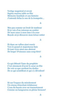 Vertige magistral et ainsi revoir
Sapin maison table c'est voir la fête!
Mémoire familiale et son histoire
J’entends hélas le son de la trompette...
∆
Mes pas comme un bruit de tambour
Et je vais d'un ruisseau au sentier
De mon cœur à mon âme à la cour
Royale où je découvre mon trésor entier
∆
Et dans un vallon ainsi courir
Vers le grand et majestueux bois
Et tout vivre ainsi aux aboient
De loups! D'oiseaux sans coup férir!
∆
Ce qui éblouit l'âme du prophète
C'est sûrement d'avoir le cœur en fête
De voir ce que recèlent les étoiles
De ce qui scintillent et qui s’y dévoilent!
∆
Et sur toute l'espace du miroitement
Un oiseau bleu étincelant éclabousse
L'eau du bassin avec un tournoiement
Comme un kangourou en pleine brousse!
∆
 