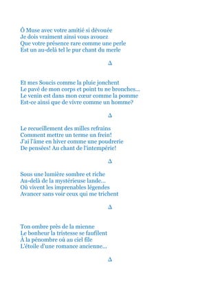 Ô Muse avec votre amitié si dévouée
Je dois vraiment ainsi vous avouez
Que votre présence rare comme une perle
Est un au-delà tel le pur chant du merle
∆
Et mes Soucis comme la pluie jonchent
Le pavé de mon corps et point tu ne bronches...
Le venin est dans mon cœur comme la pomme
Est-ce ainsi que de vivre comme un homme?
∆
Le recueillement des milles refrains
Comment mettre un terme un frein!
J'ai l'âme en hiver comme une poudrerie
De pensées! Au chant de l'intempérie!
∆
Sous une lumière sombre et riche
Au-delà de la mystérieuse lande...
Où vivent les imprenables légendes
Avancer sans voir ceux qui me trichent
∆
Ton ombre près de la mienne
Le bonheur la tristesse se faufilent
À la pénombre où au ciel file
L'étoile d'une romance ancienne...
∆
 
