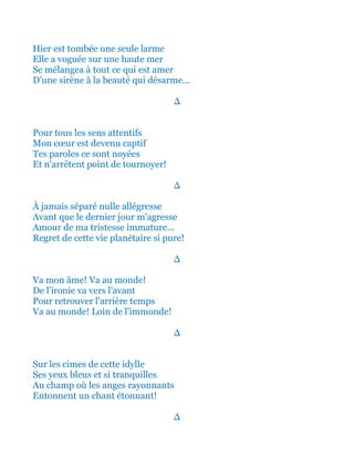 Hier est tombée une seule larme
Elle a vogué sur une haute mer
Se mélangea à tout ce qui est amer
D'une sirène à la beauté qui désarme...
∆
Pour tous les sens attentifs
Mon cœur est devenu captif
Tes paroles ce sont noyées
Et n'arrêtent point de tournoyer!
∆
À jamais séparé nulle allégresse
Avant que le dernier jour m'agresse
Amour de ma tristesse immature...
Regret de cette vie planétaire si pure!
∆
Va mon âme! Va au monde!
De l'ironie va vers l'avant
Pour retrouver l'arrière temps
Va au monde! Loin de l'immonde!
∆
Sur les cimes de cette idylle
Ses yeux bleus et si tranquilles
Au champ où les anges rayonnants
Entonnent un chant étonnant!
∆
 